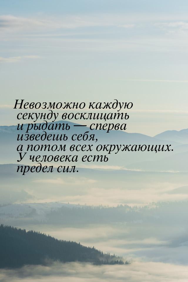 Невозможно каждую секунду восклицать и рыдать  сперва изведешь себя, а потом всех о