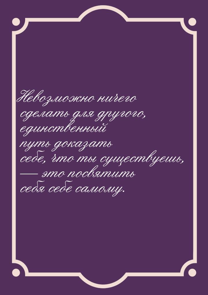 Невозможно ничего сделать для другого, единственный путь доказать себе, что ты существуешь