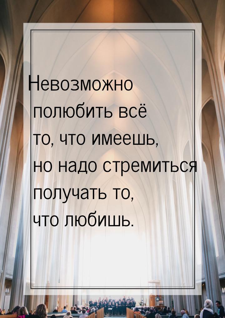 Невозможно полюбить всё то, что имеешь, но надо стремиться получать то, что любишь.