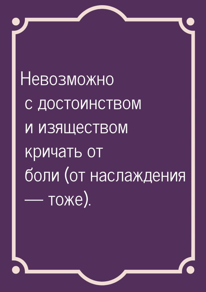 Невозможно с достоинством и изяществом кричать от боли (от наслаждения — тоже).