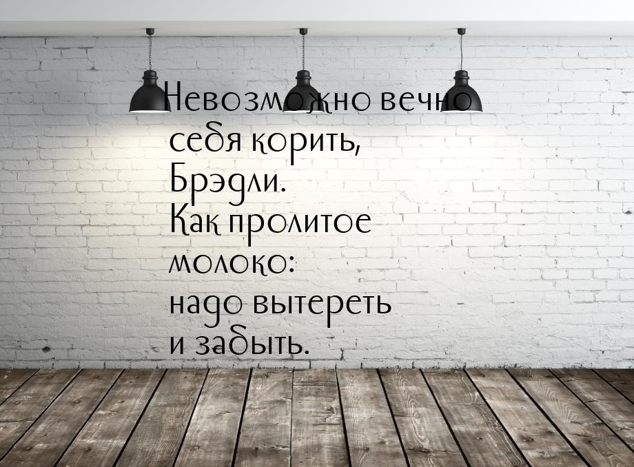 Невозможно вечно себя корить, Брэдли. Как пролитое молоко: надо вытереть и забыть.