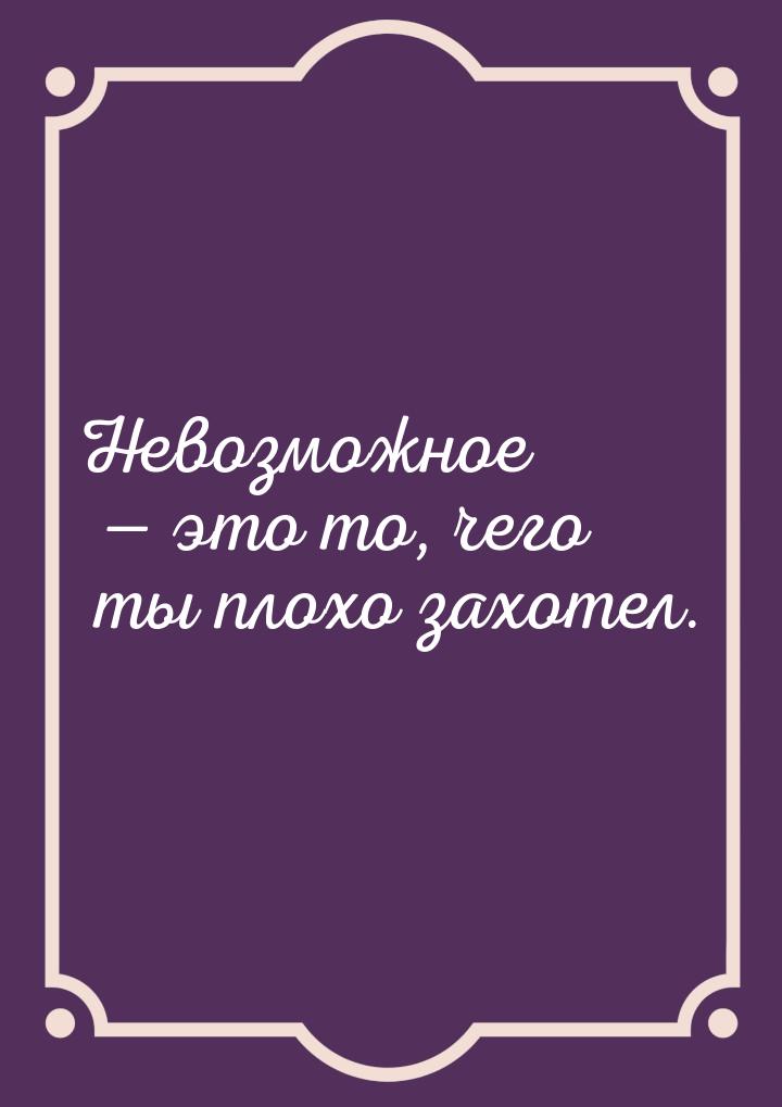 Невозможное  это то, чего ты плохо захотел.