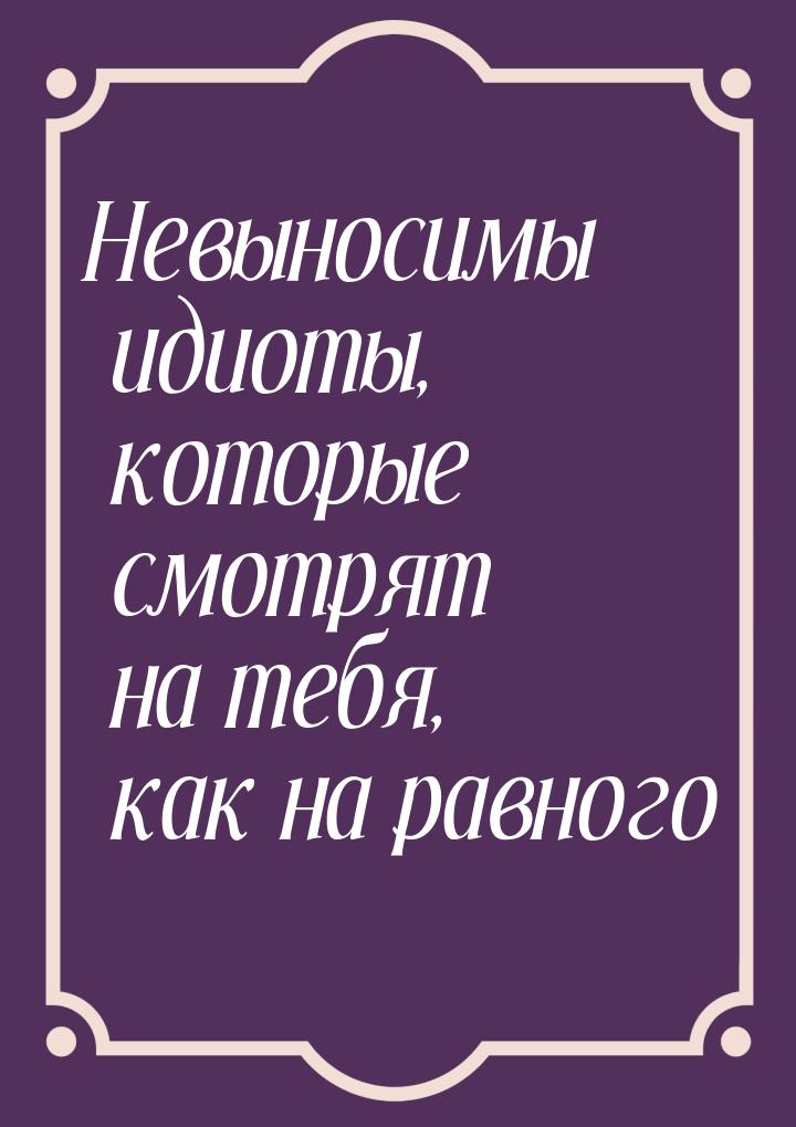 Невыносимы идиоты, которые смотрят на тебя, как на равного