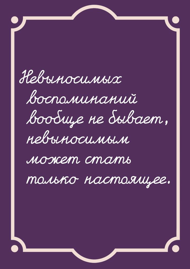 Невыносимых воспоминаний вообще не бывает, невыносимым может стать только настоящее.