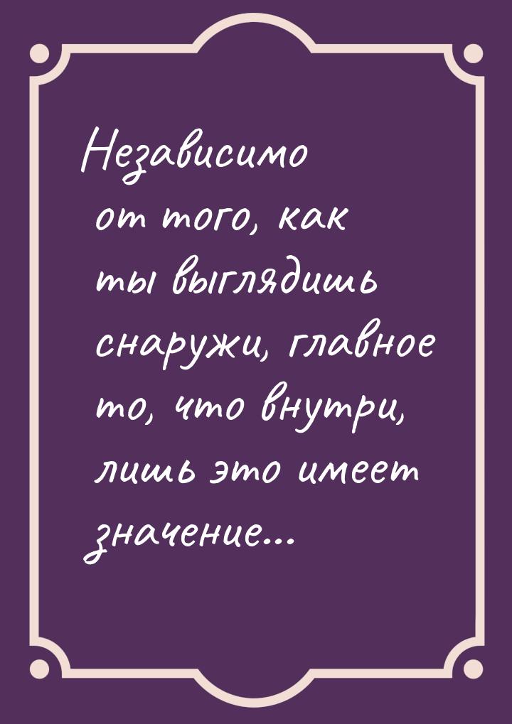 Независимо от того, как ты выглядишь снаружи, главное то, что внутри, лишь это имеет значе