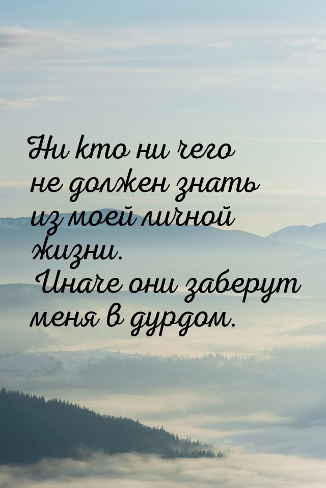 Ни кто ни чего не должен знать из моей личной жизни. Иначе они заберут меня в дурдом.