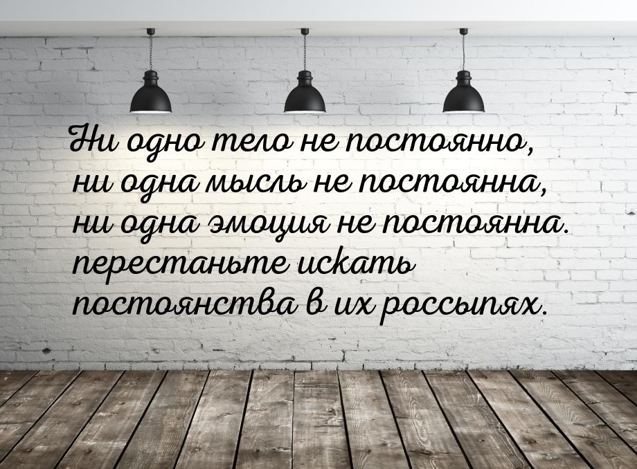 Ни одно тело не постоянно, ни одна мысль не постоянна, ни одна эмоция не постоянна. перест