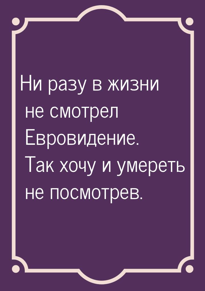 Ни разу в жизни не смотрел Евровидение. Так хочу и умереть не посмотрев.