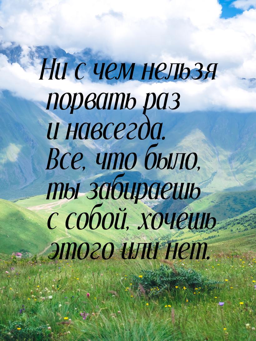 Ни с чем нельзя порвать раз и навсегда. Все, что было, ты забираешь с собой, хочешь этого 