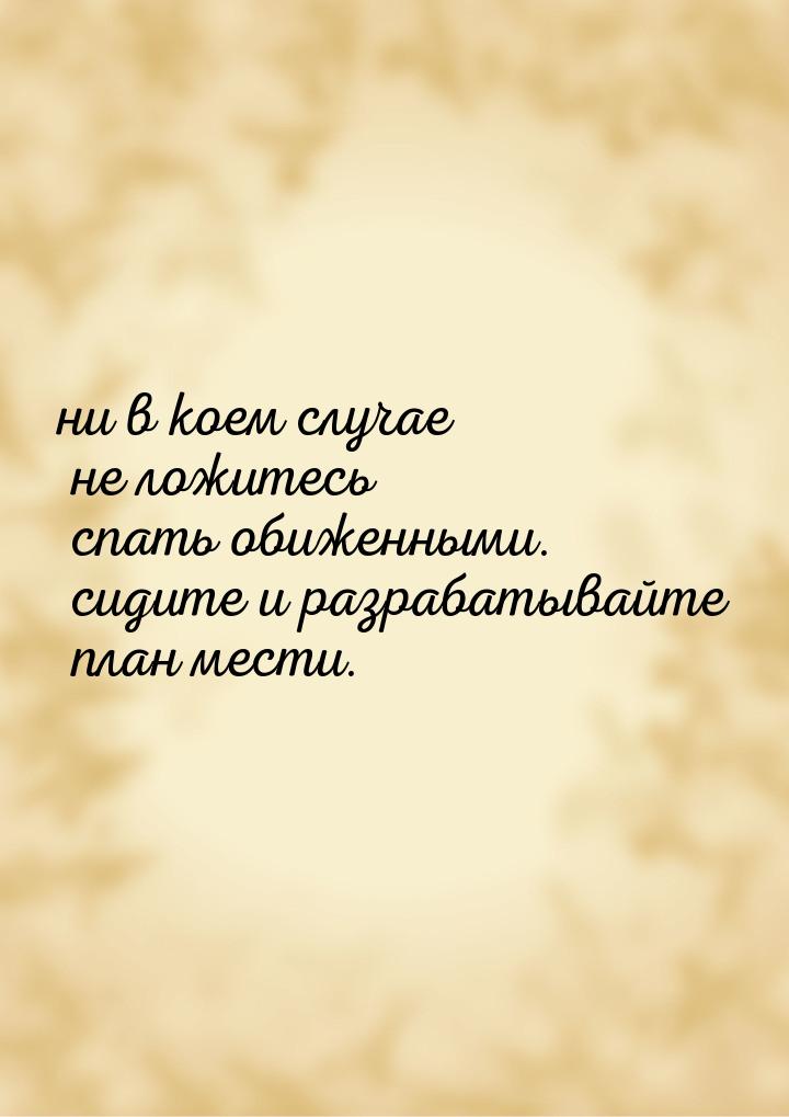 ни в коем случае не ложитесь спать обиженными. сидите и разрабатывайте план мести.