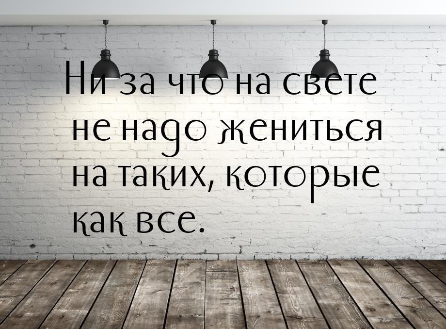 Ни за что на свете не надо жениться на таких, которые как все.