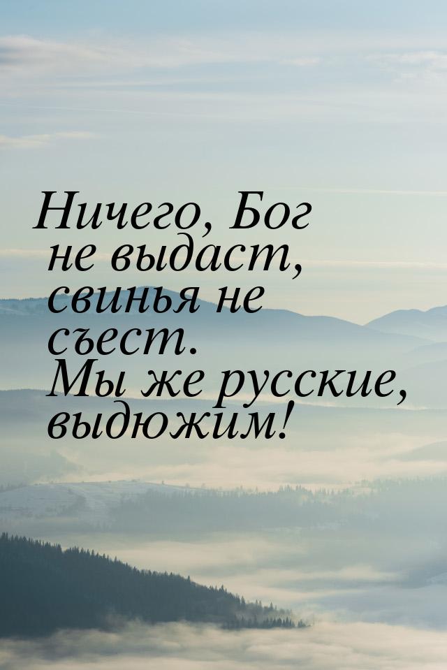 Ничего, Бог не выдаст, свинья не съест. Мы же русские, выдюжим!