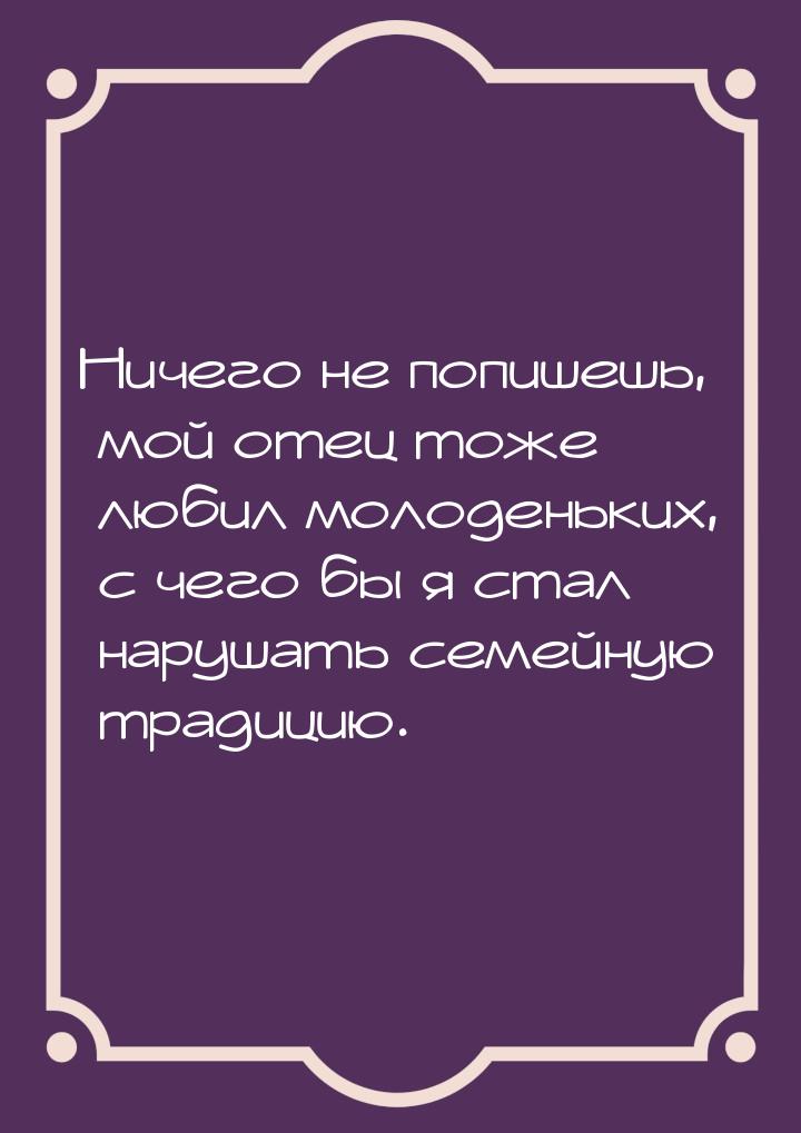 Ничего не попишешь, мой отец тоже любил молоденьких, с чего бы я стал нарушать семейную тр