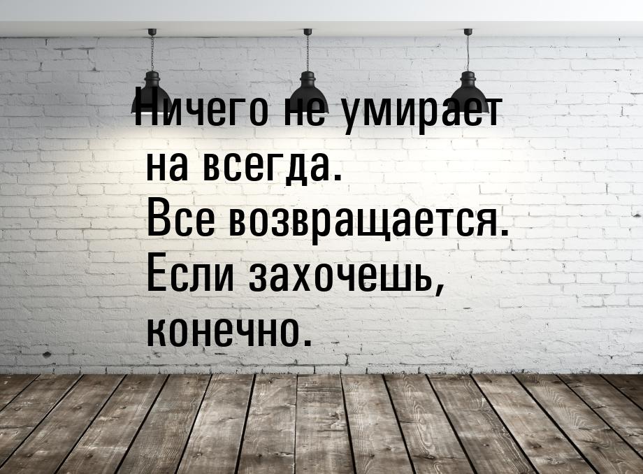 Ничего не умирает на всегда. Все возвращается. Если захочешь, конечно.