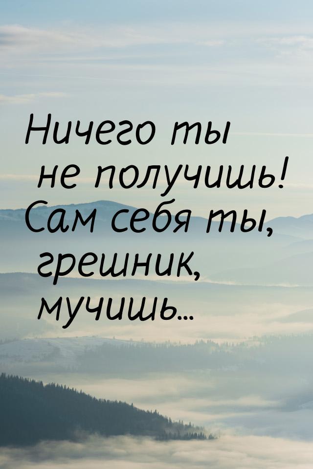 Ничего ты не получишь! Сам себя ты, грешник, мучишь...