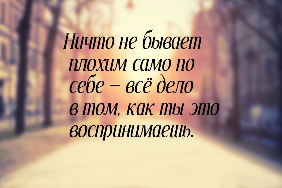 Ничто не бывает плохим само по себе  всё дело в том, как ты это воспринимаешь.