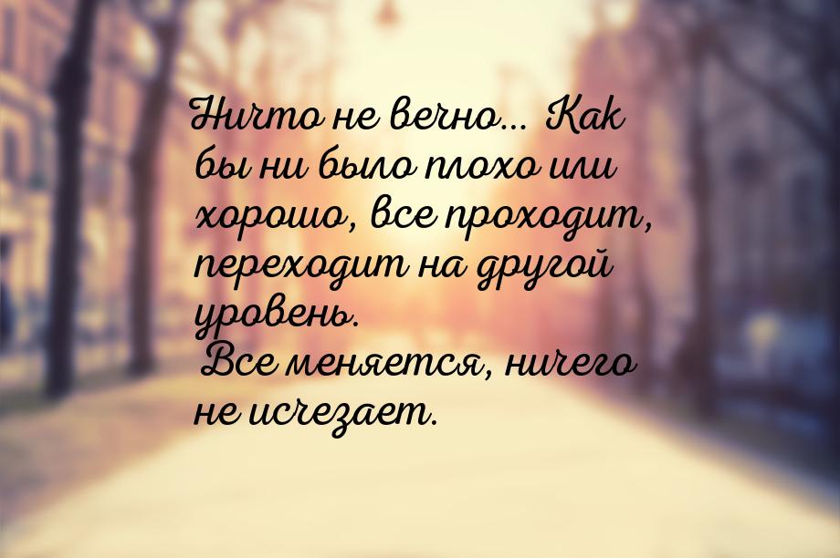 Ничто не вечно… Как бы ни было плохо или хорошо, все проходит, переходит на другой уровень