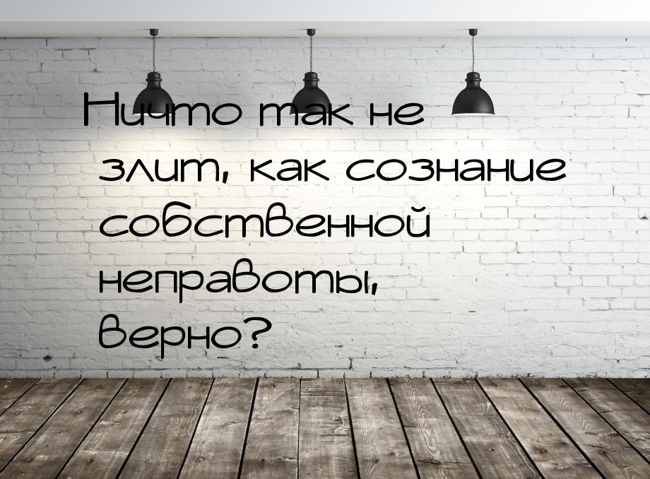 Ничто так не злит, как сознание собственной неправоты, верно?