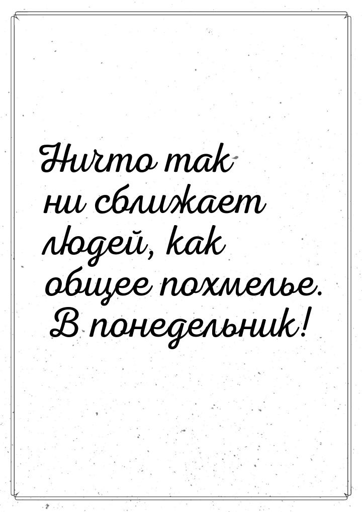 Ничто так ни сближает людей, как общее похмелье. В понедельник!