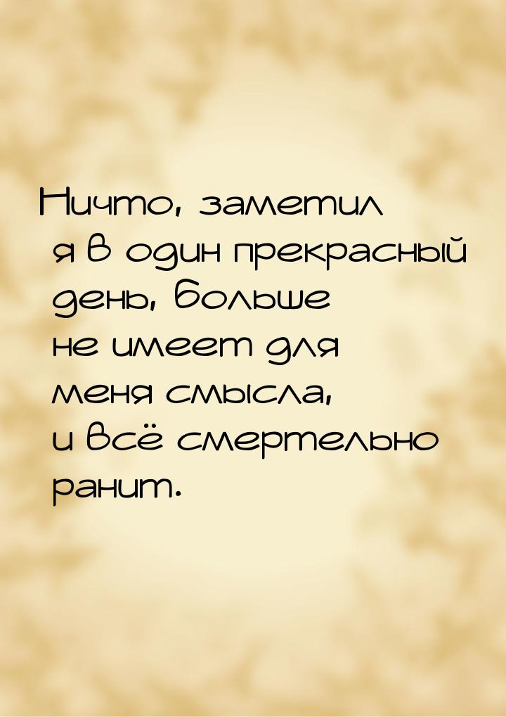 Ничто, заметил я в один прекрасный день, больше не имеет для меня смысла, и всё смертельно