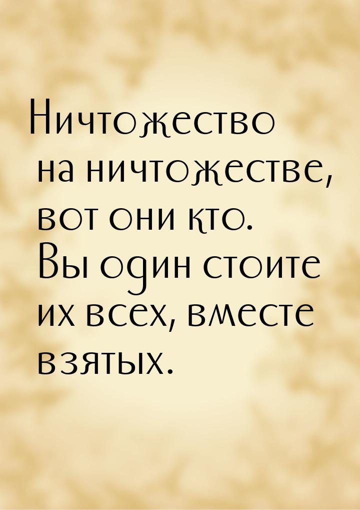 Ничтожество на ничтожестве, вот они кто. Вы один стоите их всех, вместе взятых.