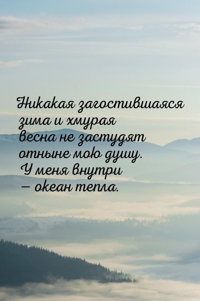 Никакая загостившаяся зима и хмурая весна не застудят отныне мою душу. У меня внутри &mdas