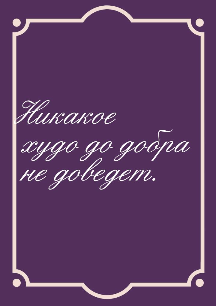 Никакое худо до добра не доведет.