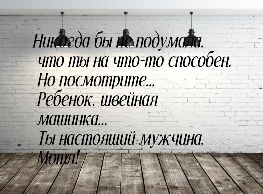 Никогда бы не подумала, что ты на что-то способен. Но посмотрите... Ребенок, швейная машин