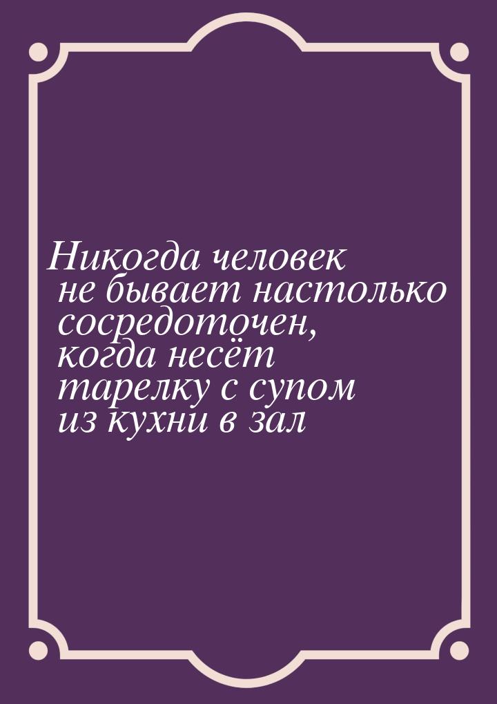 Никогда человек не бывает настолько сосредоточен, когда несёт тарелку с супом из кухни в з