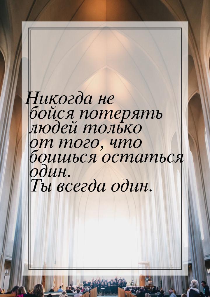 Никогда не бойся потерять людей только от того, что боишься остаться один. Ты всегда один.