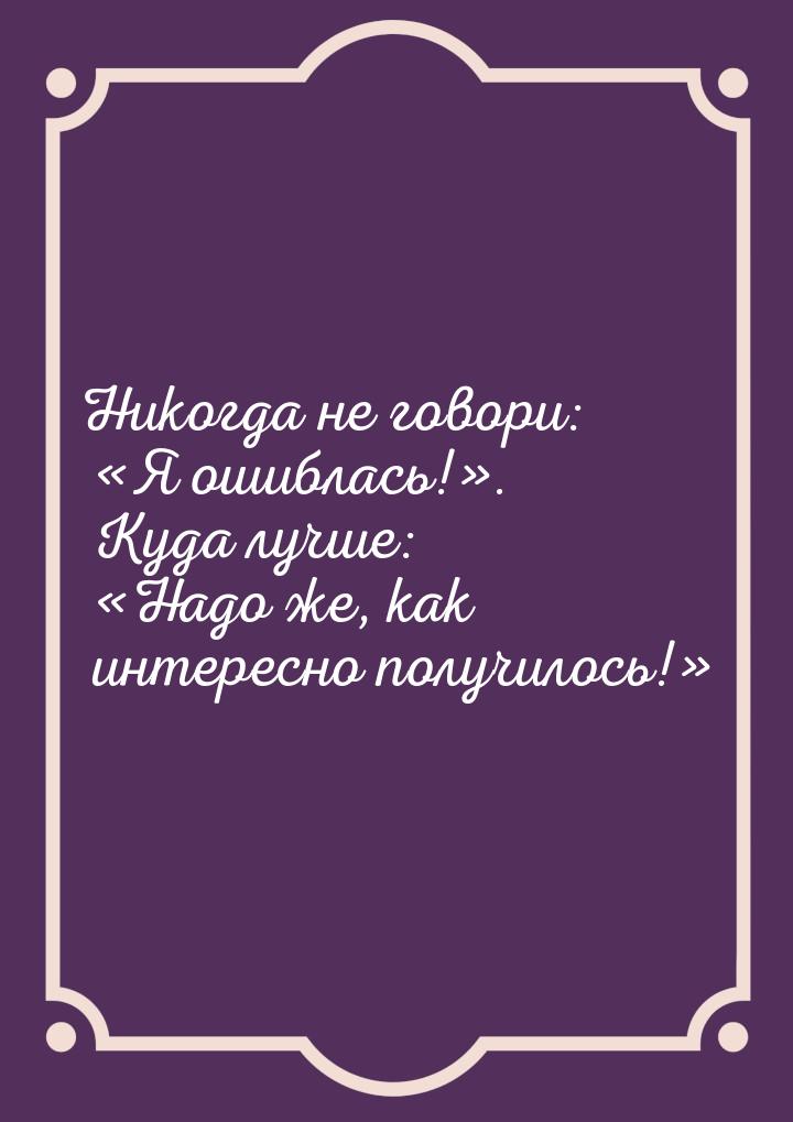 Никогда не говори: Я ошиблась!. Куда лучше: Надо же, как интересно по