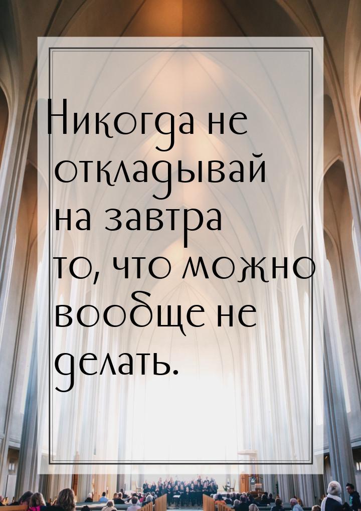 Никогда не откладывай на завтра то, что можно вообще не делать.