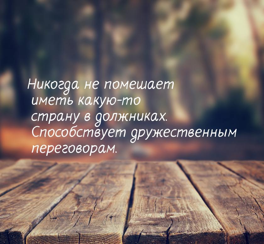 Никогда не помешает иметь какую-то страну в должниках. Способствует дружественным перегово