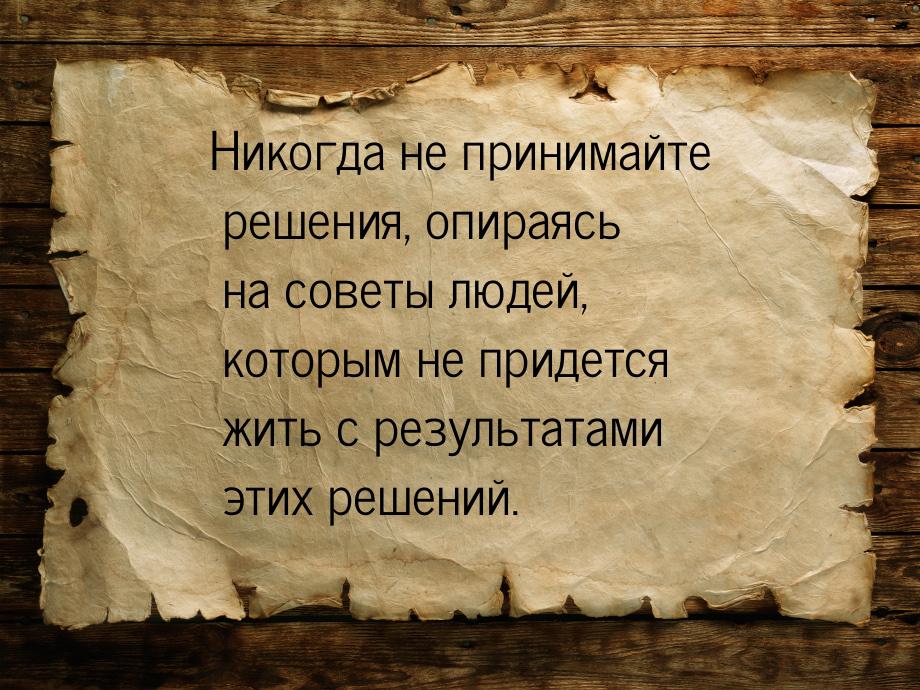 Никогда не принимайте решения, опираясь на советы людей, которым не придется жить с резуль