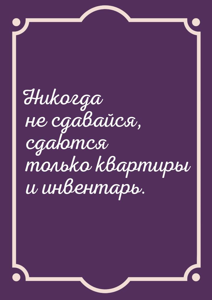 Никогда не сдавайся, сдаются только квартиры и инвентарь.