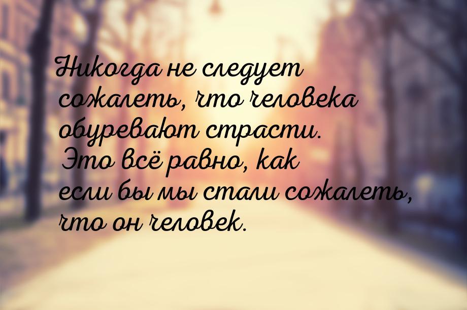 Никогда не следует сожалеть, что человека обуревают страсти. Это всё равно, как если бы мы