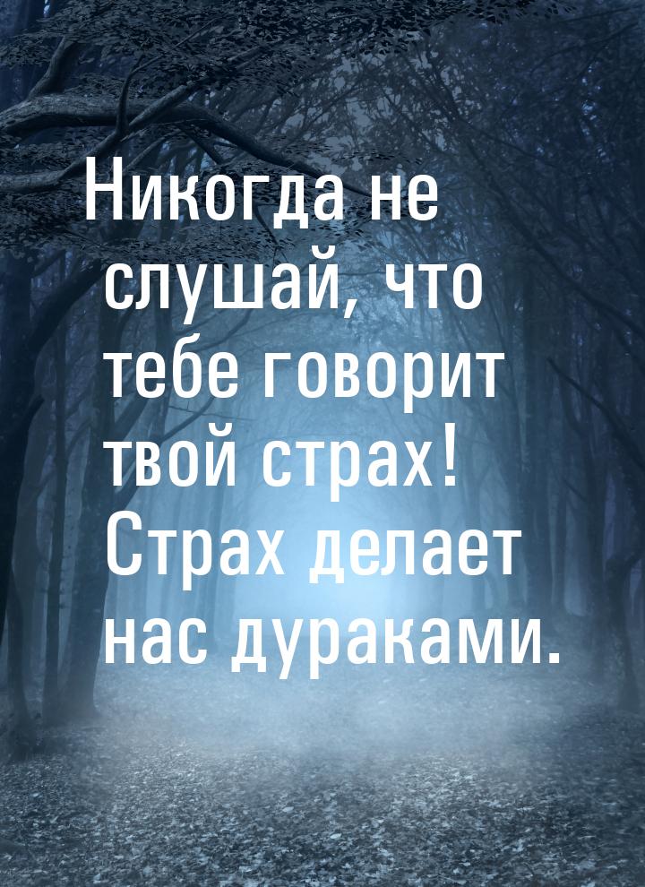 Никогда не слушай, что тебе говорит твой страх! Страх делает нас дураками.