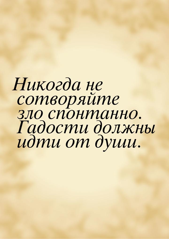 Никогда не сотворяйте зло спонтанно. Гадости должны идти от души.