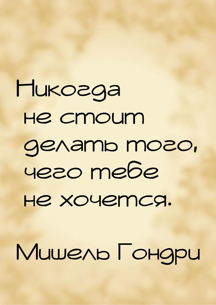 Никогда не стоит делать того, чего тебе не хочется.