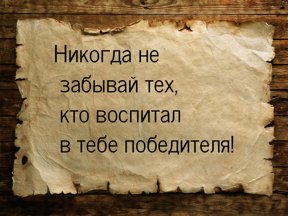 Никогда не забывай тех, кто воспитал в тебе победителя!