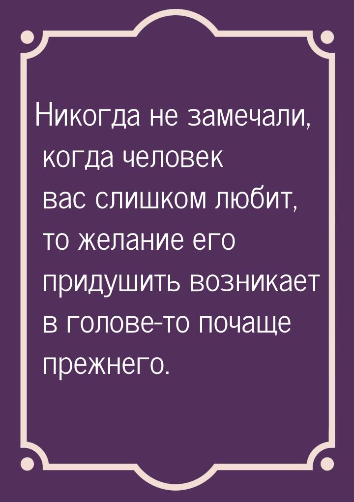 Никогда не замечали, когда человек вас слишком любит, то желание его придушить возникает в