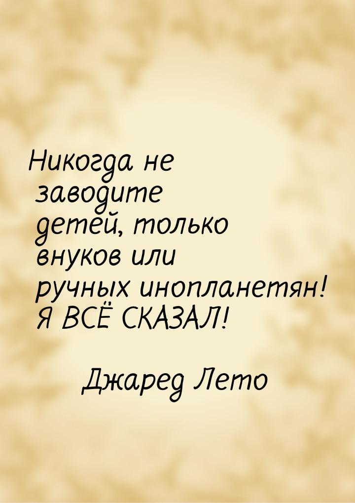 Никогда не заводите детей, только внуков или ручных инопланетян! Я ВСЁ СКАЗАЛ!