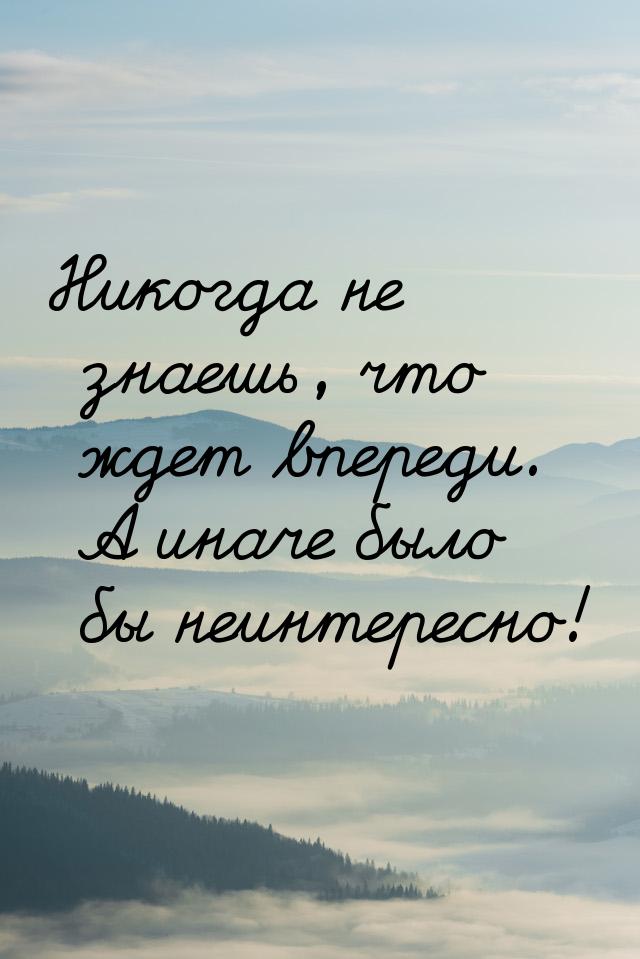 Никогда не знаешь, что ждет впереди. А иначе было бы неинтересно!