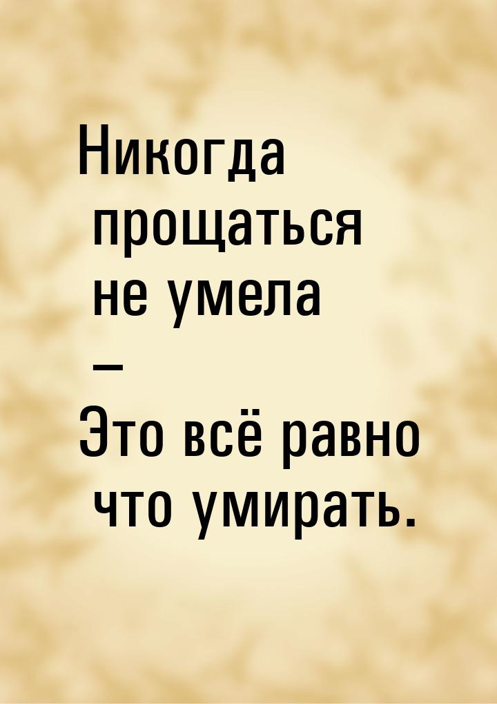 Никогда прощаться не умела – Это всё равно что умирать.