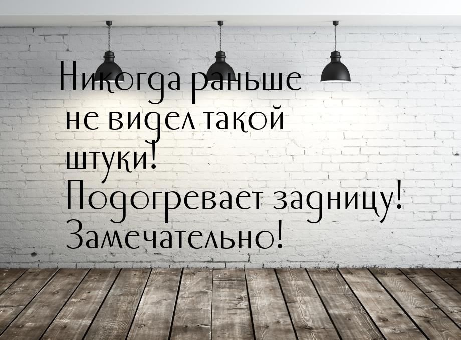 Никогда раньше не видел такой штуки! Подогревает задницу! Замечательно!