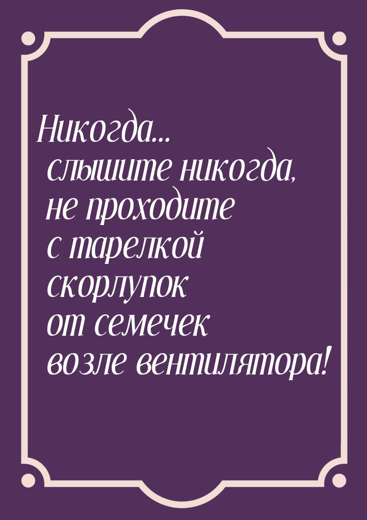 Никогда... слышите никогда, не проходите с тарелкой скорлупок от семечек возле вентилятора