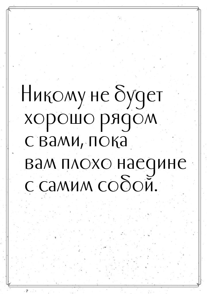 Никому не будет хорошо рядом с вами, пока вам плохо наедине с самим собой.