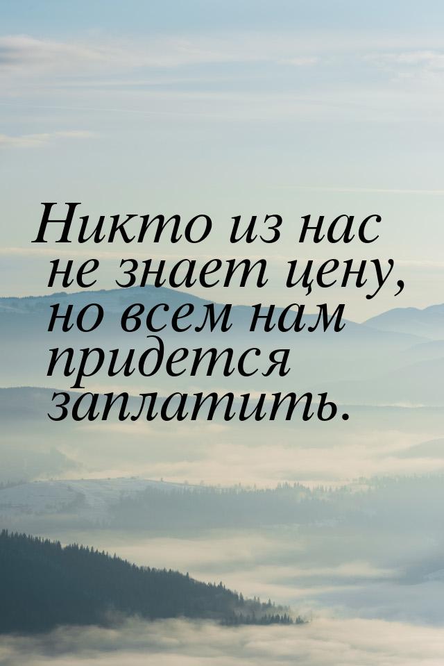 Никто из нас не знает цену, но всем нам придется заплатить.