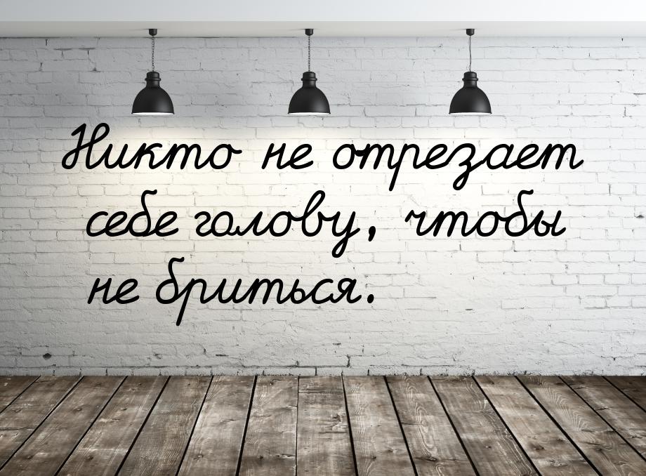 Никто не отрезает себе голову, чтобы не бриться.