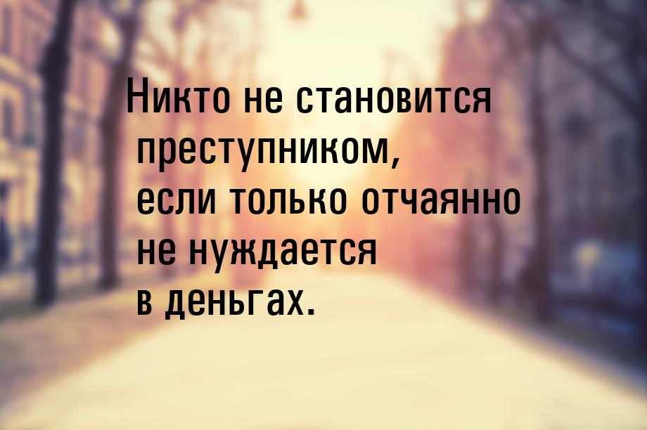 Никто не становится преступником, если только отчаянно не нуждается в деньгах.